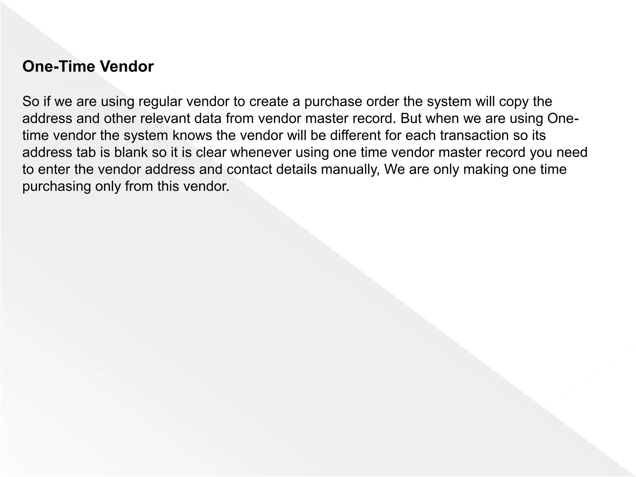 One-Time Vendor
So if we are using regular vendor to create a purchase order the system will copy the
address and other relevant data from vendor master record. But when we are using One-
time vendor the system knows the vendor will be different for each transaction so its
address tab is blank so it is clear whenever using one time vendor master record you need
to enter the vendor address and contact details manually, We are only making one time
purchasing only from this vendor.
 