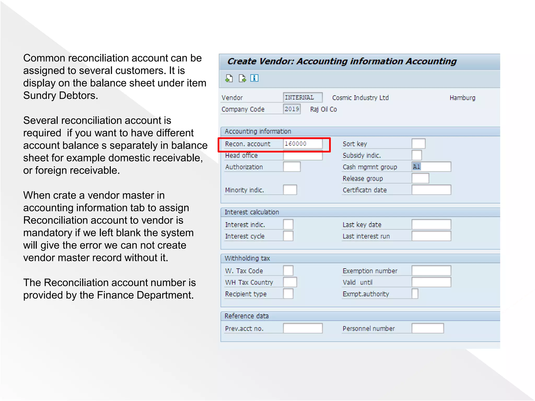 Common reconciliation account can be
assigned to several customers. It is
display on the balance sheet under item
Sundry Debtors.
Several reconciliation account is
required if you want to have different
account balance s separately in balance
sheet for example domestic receivable,
or foreign receivable.
When crate a vendor master in
accounting information tab to assign
Reconciliation account to vendor is
mandatory if we left blank the system
will give the error we can not create
vendor master record without it.
The Reconciliation account number is
provided by the Finance Department.
 