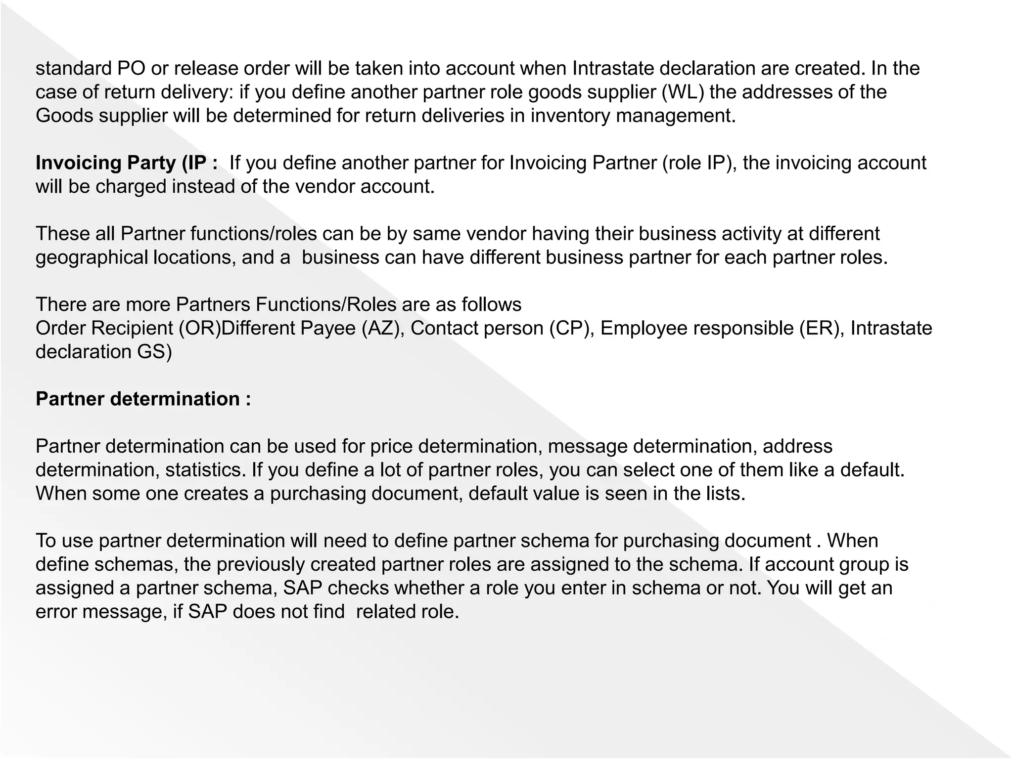 standard PO or release order will be taken into account when Intrastate declaration are created. In the
case of return delivery: if you define another partner role goods supplier (WL) the addresses of the
Goods supplier will be determined for return deliveries in inventory management.
Invoicing Party (IP : If you define another partner for Invoicing Partner (role IP), the invoicing account
will be charged instead of the vendor account.
These all Partner functions/roles can be by same vendor having their business activity at different
geographical locations, and a business can have different business partner for each partner roles.
There are more Partners Functions/Roles are as follows
Order Recipient (OR)Different Payee (AZ), Contact person (CP), Employee responsible (ER), Intrastate
declaration GS)
Partner determination :
Partner determination can be used for price determination, message determination, address
determination, statistics. If you define a lot of partner roles, you can select one of them like a default.
When some one creates a purchasing document, default value is seen in the lists.
To use partner determination will need to define partner schema for purchasing document . When
define schemas, the previously created partner roles are assigned to the schema. If account group is
assigned a partner schema, SAP checks whether a role you enter in schema or not. You will get an
error message, if SAP does not find related role.
 