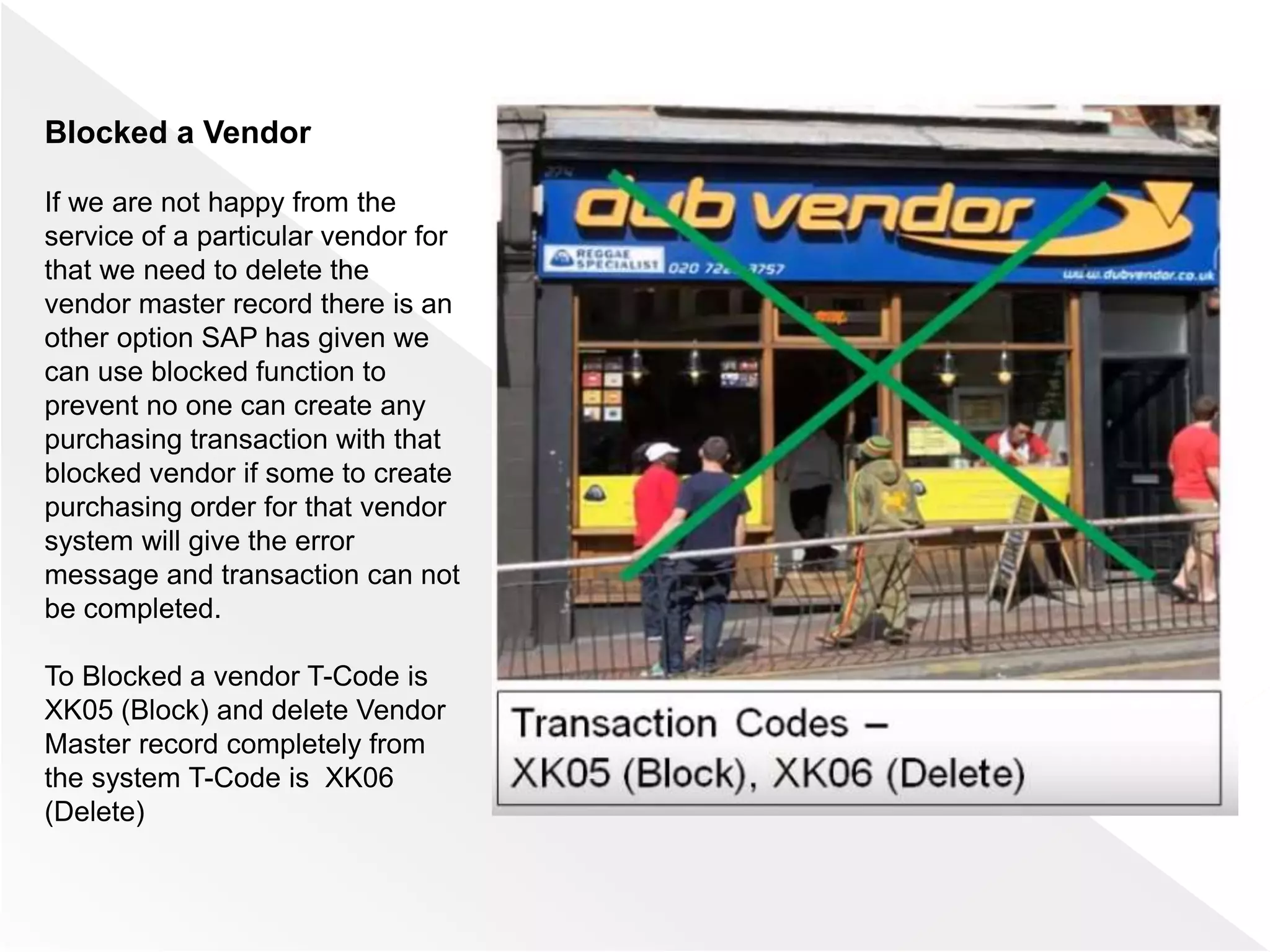 Blocked a Vendor
If we are not happy from the
service of a particular vendor for
that we need to delete the
vendor master record there is an
other option SAP has given we
can use blocked function to
prevent no one can create any
purchasing transaction with that
blocked vendor if some to create
purchasing order for that vendor
system will give the error
message and transaction can not
be completed.
To Blocked a vendor T-Code is
XK05 (Block) and delete Vendor
Master record completely from
the system T-Code is XK06
(Delete)
 