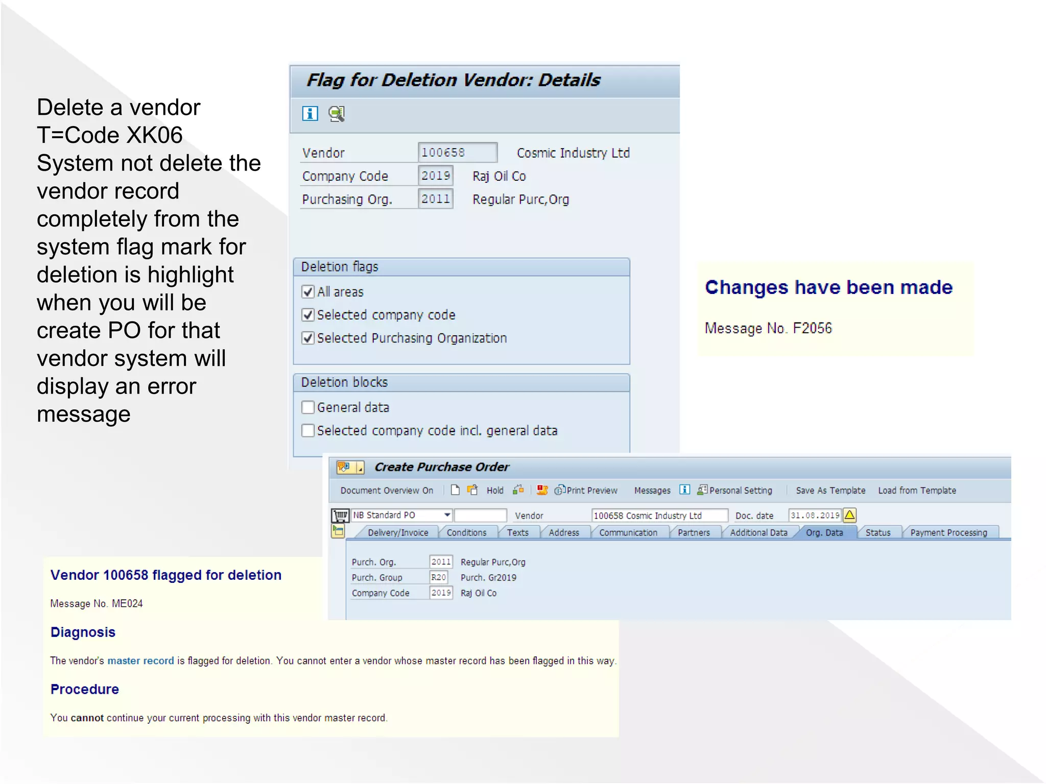Delete a vendor
T=Code XK06
System not delete the
vendor record
completely from the
system flag mark for
deletion is highlight
when you will be
create PO for that
vendor system will
display an error
message
 