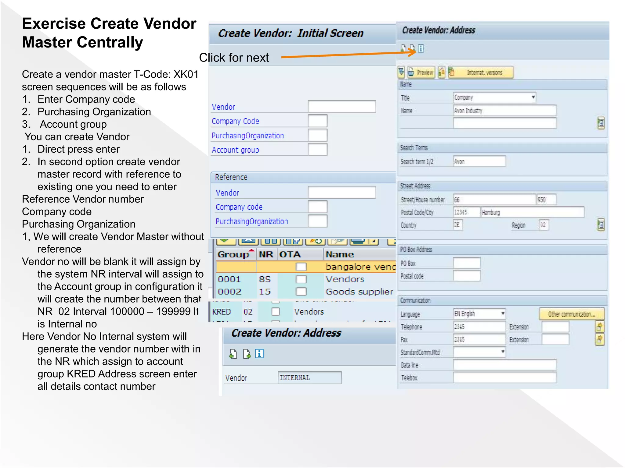 Exercise Create Vendor
Master Centrally
Create a vendor master T-Code: XK01
screen sequences will be as follows
1. Enter Company code
2. Purchasing Organization
3. Account group
You can create Vendor
1. Direct press enter
2. In second option create vendor
master record with reference to
existing one you need to enter
Reference Vendor number
Company code
Purchasing Organization
1, We will create Vendor Master without
reference
Vendor no will be blank it will assign by
the system NR interval will assign to
the Account group in configuration it
will create the number between that
NR 02 Interval 100000 – 199999 It
is Internal no
Here Vendor No Internal system will
generate the vendor number with in
the NR which assign to account
group KRED Address screen enter
all details contact number
Click for next
 