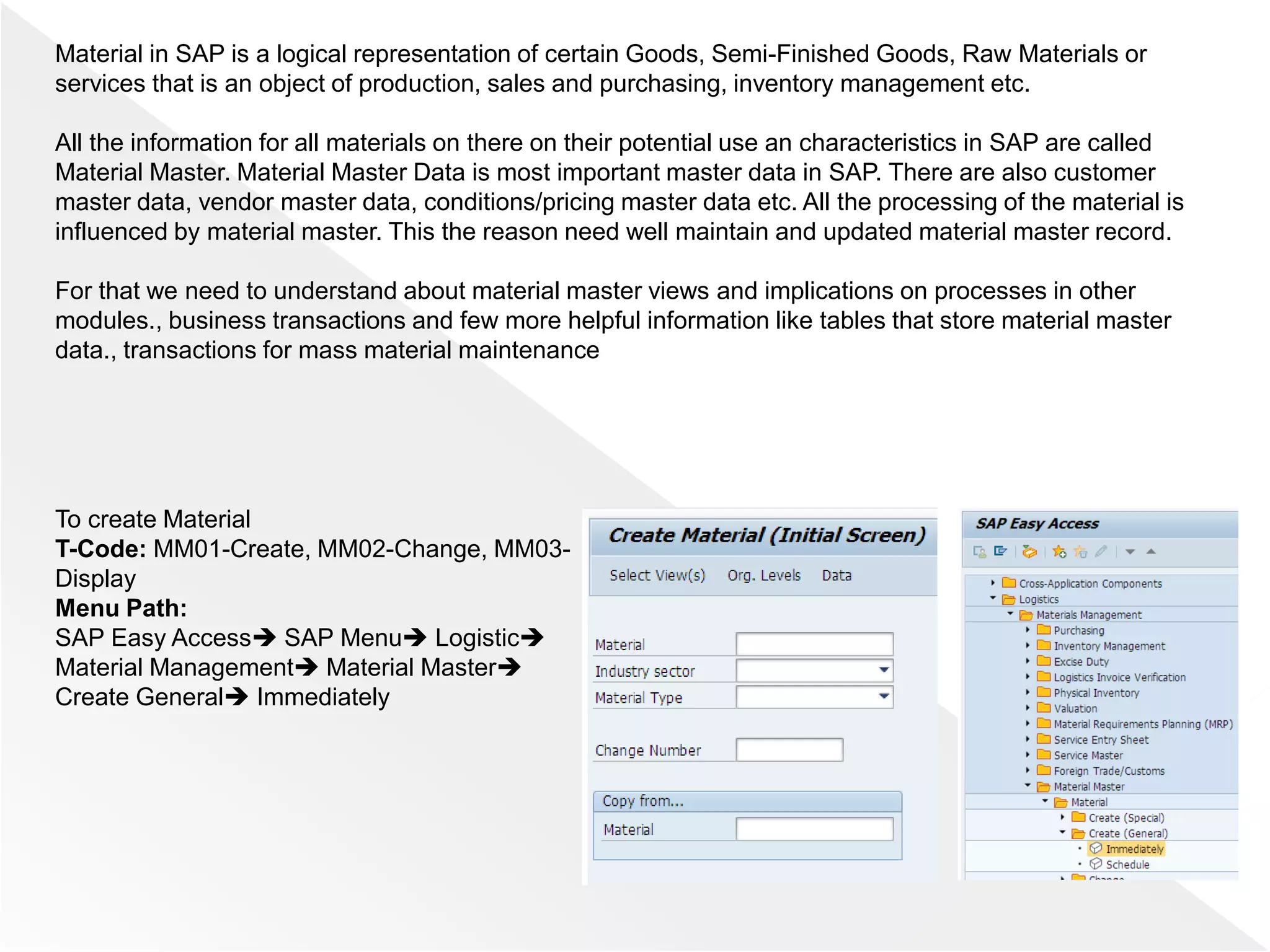 Material in SAP is a logical representation of certain Goods, Semi-Finished Goods, Raw Materials or
services that is an object of production, sales and purchasing, inventory management etc.
All the information for all materials on there on their potential use an characteristics in SAP are called
Material Master. Material Master Data is most important master data in SAP. There are also customer
master data, vendor master data, conditions/pricing master data etc. All the processing of the material is
influenced by material master. This the reason need well maintain and updated material master record.
For that we need to understand about material master views and implications on processes in other
modules., business transactions and few more helpful information like tables that store material master
data., transactions for mass material maintenance
To create Material
T-Code: MM01-Create, MM02-Change, MM03-
Display
Menu Path:
SAP Easy Access SAP Menu Logistic
Material Management Material Master
Create General Immediately
 