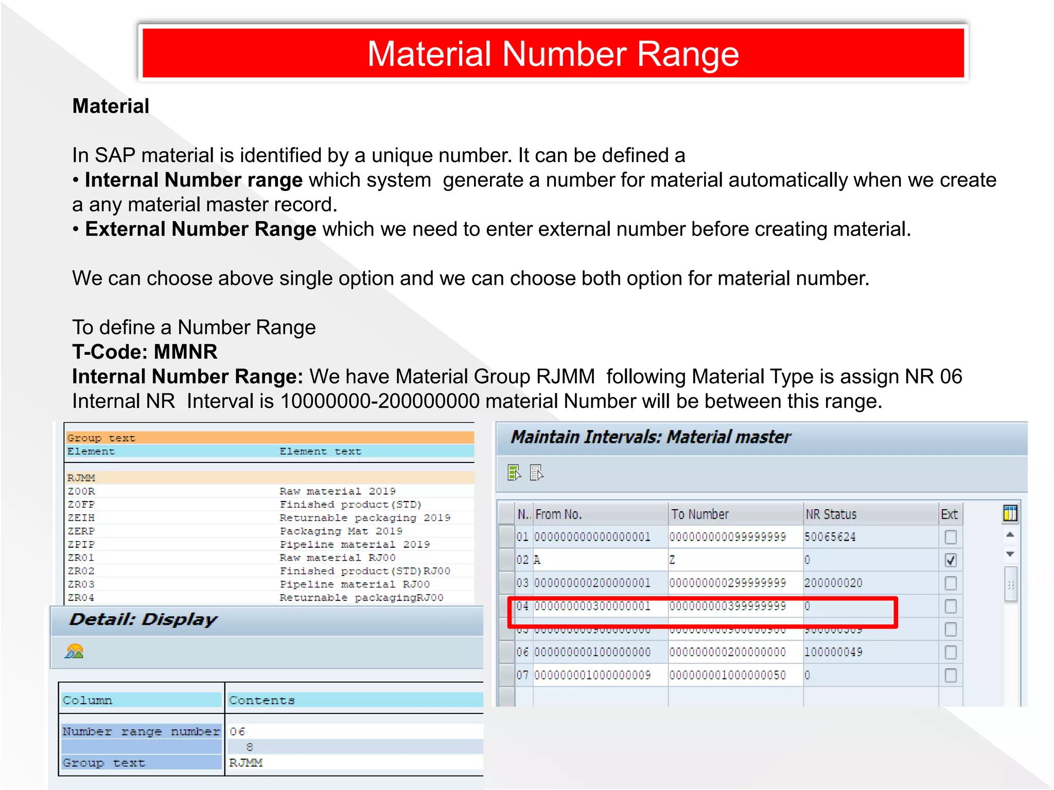 Material Number Range
Material
In SAP material is identified by a unique number. It can be defined a
• Internal Number range which system generate a number for material automatically when we create
a any material master record.
• External Number Range which we need to enter external number before creating material.
We can choose above single option and we can choose both option for material number.
To define a Number Range
T-Code: MMNR
Internal Number Range: We have Material Group RJMM following Material Type is assign NR 06
Internal NR Interval is 10000000-200000000 material Number will be between this range.
 
