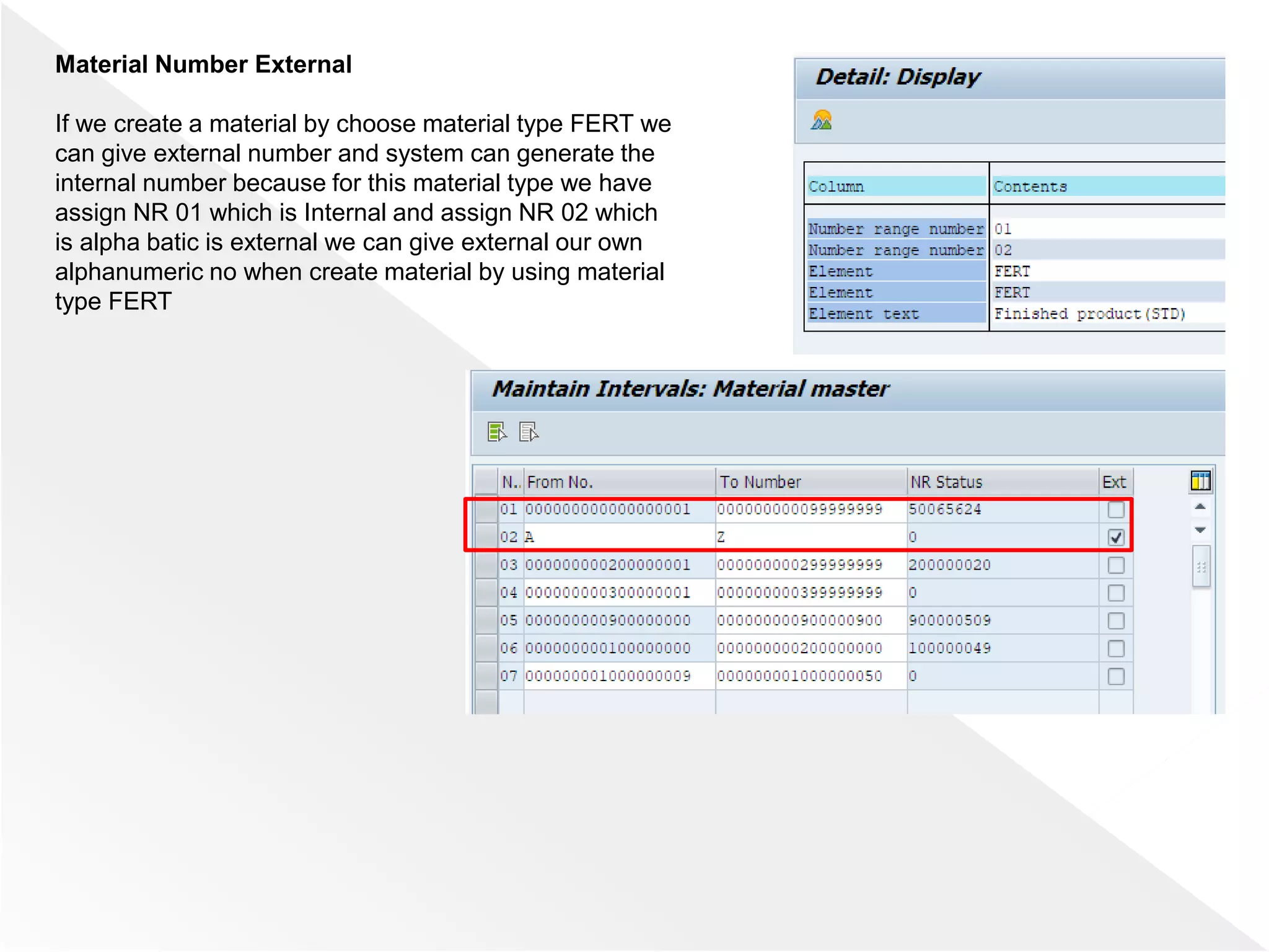 Material Number External
If we create a material by choose material type FERT we
can give external number and system can generate the
internal number because for this material type we have
assign NR 01 which is Internal and assign NR 02 which
is alpha batic is external we can give external our own
alphanumeric no when create material by using material
type FERT
 