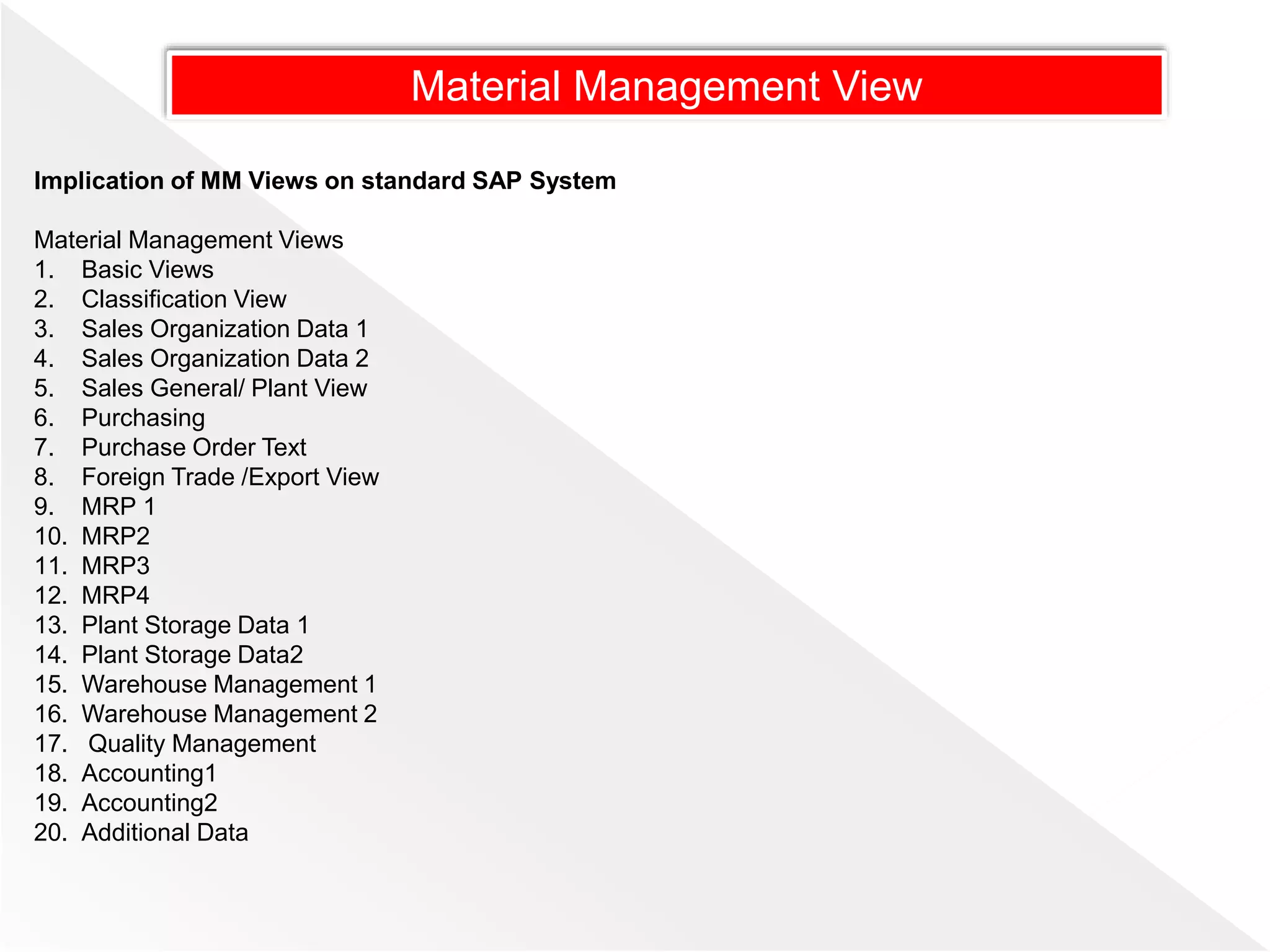 Implication of MM Views on standard SAP System
Material Management Views
1. Basic Views
2. Classification View
3. Sales Organization Data 1
4. Sales Organization Data 2
5. Sales General/ Plant View
6. Purchasing
7. Purchase Order Text
8. Foreign Trade /Export View
9. MRP 1
10. MRP2
11. MRP3
12. MRP4
13. Plant Storage Data 1
14. Plant Storage Data2
15. Warehouse Management 1
16. Warehouse Management 2
17. Quality Management
18. Accounting1
19. Accounting2
20. Additional Data
Material Management View
 