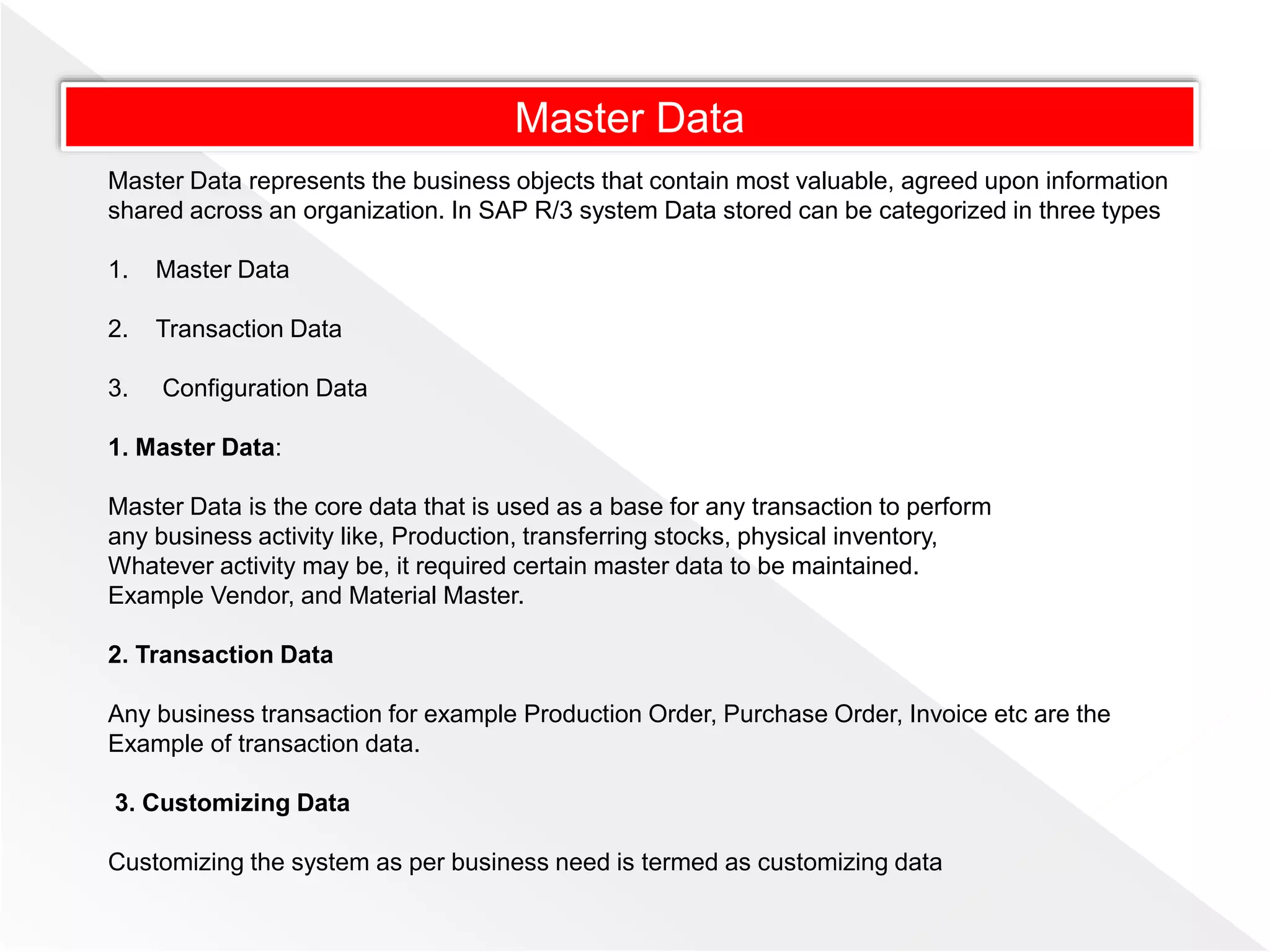 Master Data
Master Data represents the business objects that contain most valuable, agreed upon information
shared across an organization. In SAP R/3 system Data stored can be categorized in three types
1. Master Data
2. Transaction Data
3. Configuration Data
1. Master Data:
Master Data is the core data that is used as a base for any transaction to perform
any business activity like, Production, transferring stocks, physical inventory,
Whatever activity may be, it required certain master data to be maintained.
Example Vendor, and Material Master.
2. Transaction Data
Any business transaction for example Production Order, Purchase Order, Invoice etc are the
Example of transaction data.
3. Customizing Data
Customizing the system as per business need is termed as customizing data
 