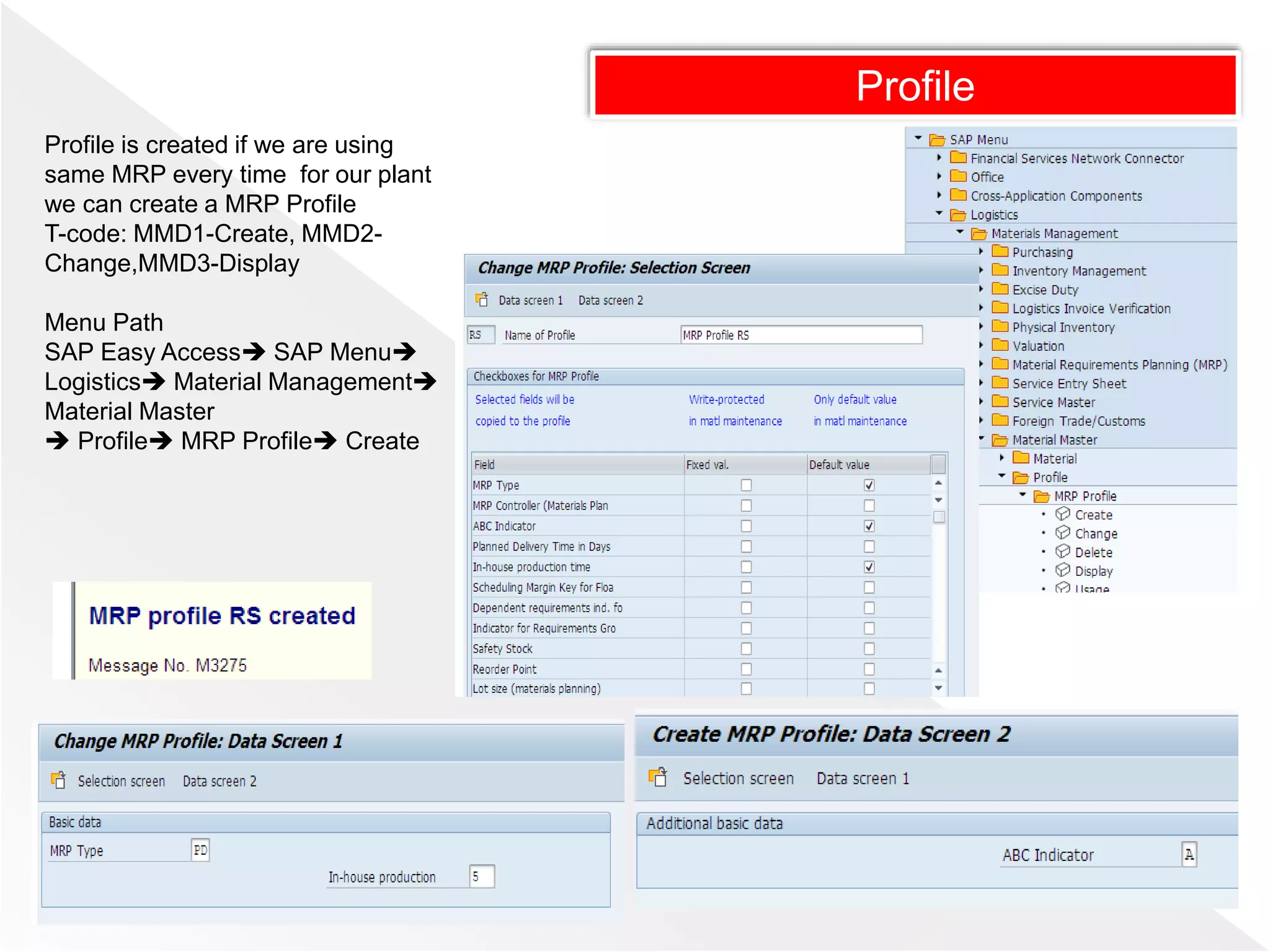 Profile
Profile is created if we are using
same MRP every time for our plant
we can create a MRP Profile
T-code: MMD1-Create, MMD2-
Change,MMD3-Display
Menu Path
SAP Easy Access SAP Menu
Logistics Material Management
Material Master
 Profile MRP Profile Create
 