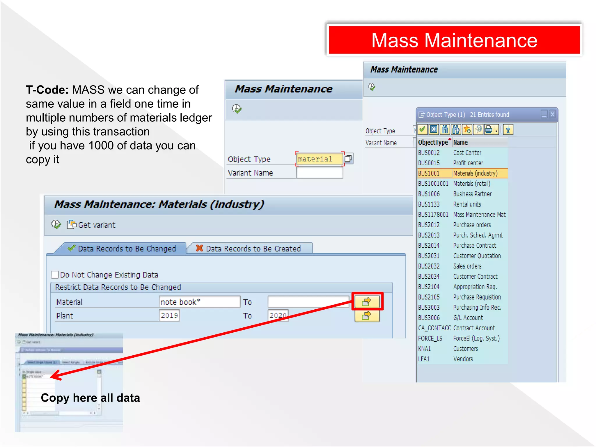 Mass Maintenance
T-Code: MASS we can change of
same value in a field one time in
multiple numbers of materials ledger
by using this transaction
if you have 1000 of data you can
copy it
Copy here all data
 