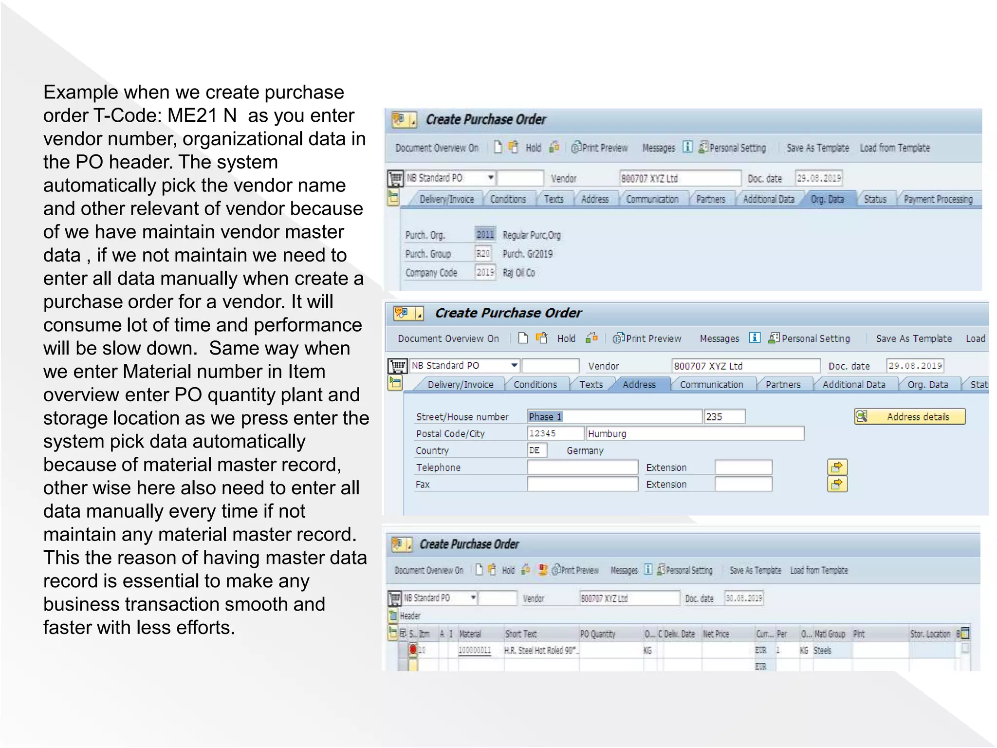Example when we create purchase
order T-Code: ME21 N as you enter
vendor number, organizational data in
the PO header. The system
automatically pick the vendor name
and other relevant of vendor because
of we have maintain vendor master
data , if we not maintain we need to
enter all data manually when create a
purchase order for a vendor. It will
consume lot of time and performance
will be slow down. Same way when
we enter Material number in Item
overview enter PO quantity plant and
storage location as we press enter the
system pick data automatically
because of material master record,
other wise here also need to enter all
data manually every time if not
maintain any material master record.
This the reason of having master data
record is essential to make any
business transaction smooth and
faster with less efforts.
 
