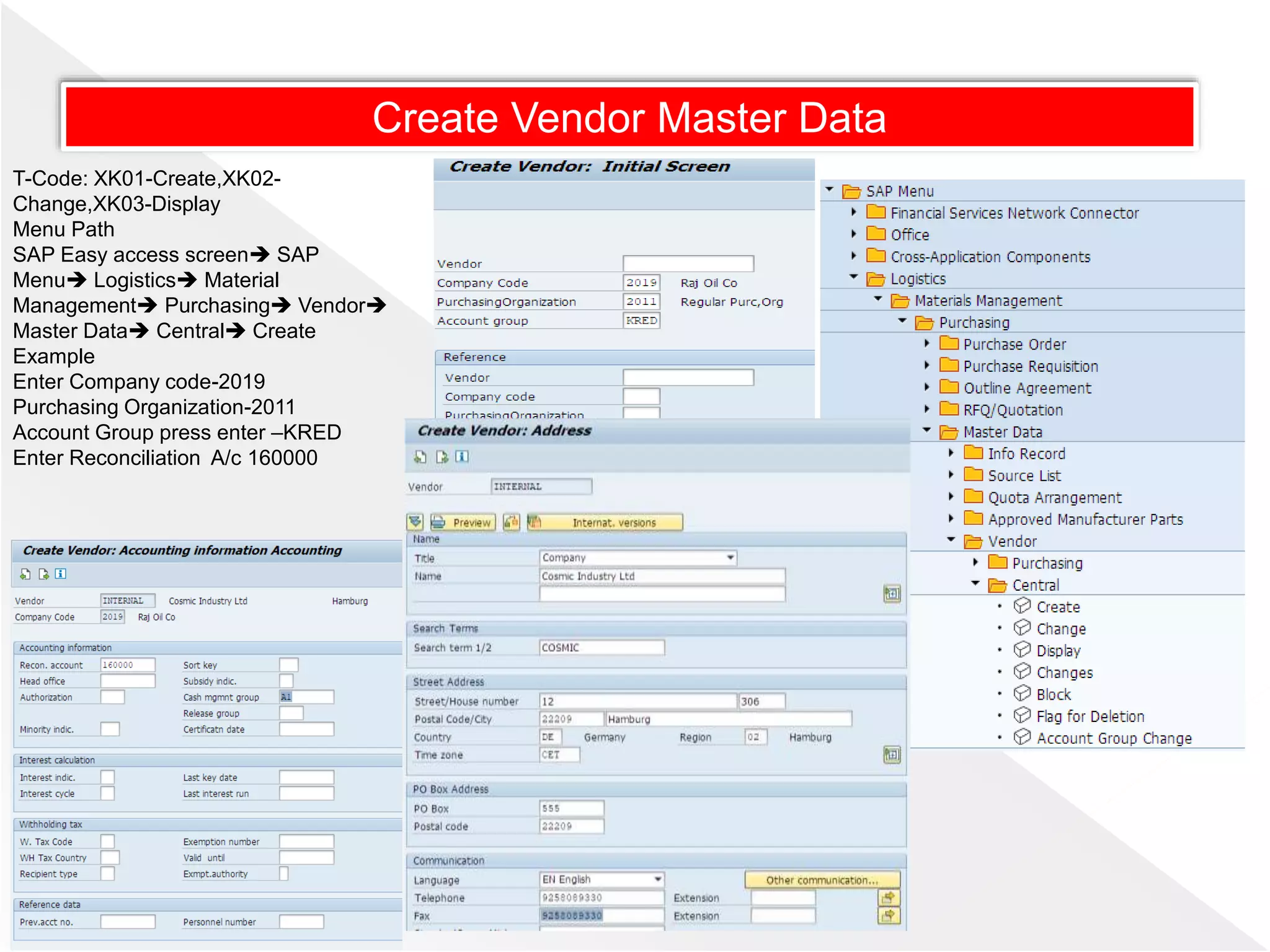 T-Code: XK01-Create,XK02-
Change,XK03-Display
Menu Path
SAP Easy access screen SAP
Menu Logistics Material
Management Purchasing Vendor
Master Data Central Create
Example
Enter Company code-2019
Purchasing Organization-2011
Account Group press enter –KRED
Enter Reconciliation A/c 160000
Create Vendor Master Data
 