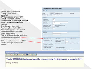 T-Code: XK01-Create,XK02-
Change,XK03-Display
Menu Path
SAP Easy access screen SAP
Menu Logistics Material
Management Purchasing Vendor
Master Data Central Create
Example
Enter Company code-2019
Purchasing Organization-2011
Account Group press enter –KRED
Enter Reconciliation A/c 160000
Enter Order currency
Click on GR Based Invoice verification
Acknowledgement required
Click on save Vendor number 100658
Created message display by the
system.
 