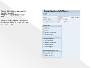 T-Code: XK02- Change if you wish to
make any changes,
XK03- If you wish to display vendor
data
If you not know the vendor number click
on right side square on vendor field you
can search vendor
 