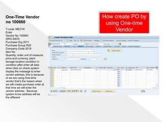 How create PO by
using One-time
Vendor
One-Time Vendor
no 100660
T-code: ME21N
Enter
Vendor No 100660
ORG DATA
Purchase Org 2011
Purchase Group R20
Company Code 2019
Item No
Quantity, order unit of measure,
price and currency, plant
storage location condition in
condition after enter all data
when click on check system
display the message to enter
vendor address, this is because
of we are using One-time
vendor that’s the reason when
we will create purchase order at
that time we will enter the
vendor address. Because
system know address will be
the different
 
