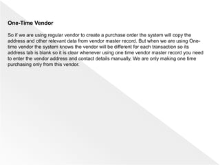 One-Time Vendor
So if we are using regular vendor to create a purchase order the system will copy the
address and other relevant data from vendor master record. But when we are using One-
time vendor the system knows the vendor will be different for each transaction so its
address tab is blank so it is clear whenever using one time vendor master record you need
to enter the vendor address and contact details manually, We are only making one time
purchasing only from this vendor.
 