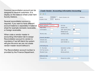 Common reconciliation account can be
assigned to several customers. It is
display on the balance sheet under item
Sundry Debtors.
Several reconciliation account is
required if you want to have different
account balance s separately in balance
sheet for example domestic receivable,
or foreign receivable.
When crate a vendor master in
accounting information tab to assign
Reconciliation account to vendor is
mandatory if we left blank the system
will give the error we can not create
vendor master record without it.
The Reconciliation account number is
provided by the Finance Department.
 