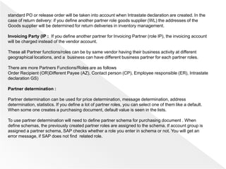 standard PO or release order will be taken into account when Intrastate declaration are created. In the
case of return delivery: if you define another partner role goods supplier (WL) the addresses of the
Goods supplier will be determined for return deliveries in inventory management.
Invoicing Party (IP : If you define another partner for Invoicing Partner (role IP), the invoicing account
will be charged instead of the vendor account.
These all Partner functions/roles can be by same vendor having their business activity at different
geographical locations, and a business can have different business partner for each partner roles.
There are more Partners Functions/Roles are as follows
Order Recipient (OR)Different Payee (AZ), Contact person (CP), Employee responsible (ER), Intrastate
declaration GS)
Partner determination :
Partner determination can be used for price determination, message determination, address
determination, statistics. If you define a lot of partner roles, you can select one of them like a default.
When some one creates a purchasing document, default value is seen in the lists.
To use partner determination will need to define partner schema for purchasing document . When
define schemas, the previously created partner roles are assigned to the schema. If account group is
assigned a partner schema, SAP checks whether a role you enter in schema or not. You will get an
error message, if SAP does not find related role.
 
