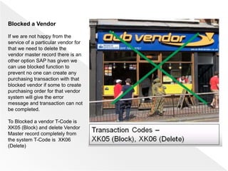 Blocked a Vendor
If we are not happy from the
service of a particular vendor for
that we need to delete the
vendor master record there is an
other option SAP has given we
can use blocked function to
prevent no one can create any
purchasing transaction with that
blocked vendor if some to create
purchasing order for that vendor
system will give the error
message and transaction can not
be completed.
To Blocked a vendor T-Code is
XK05 (Block) and delete Vendor
Master record completely from
the system T-Code is XK06
(Delete)
 