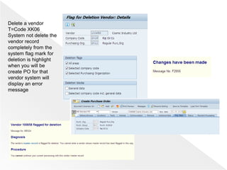 Delete a vendor
T=Code XK06
System not delete the
vendor record
completely from the
system flag mark for
deletion is highlight
when you will be
create PO for that
vendor system will
display an error
message
 