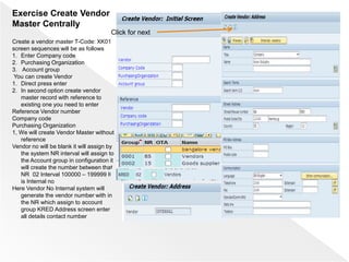 Exercise Create Vendor
Master Centrally
Create a vendor master T-Code: XK01
screen sequences will be as follows
1. Enter Company code
2. Purchasing Organization
3. Account group
You can create Vendor
1. Direct press enter
2. In second option create vendor
master record with reference to
existing one you need to enter
Reference Vendor number
Company code
Purchasing Organization
1, We will create Vendor Master without
reference
Vendor no will be blank it will assign by
the system NR interval will assign to
the Account group in configuration it
will create the number between that
NR 02 Interval 100000 – 199999 It
is Internal no
Here Vendor No Internal system will
generate the vendor number with in
the NR which assign to account
group KRED Address screen enter
all details contact number
Click for next
 