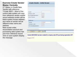 Exercise Create Vendor
Master Centrally
2nd Option in Create New
Vendor with reference
T-Code XK01 – Most of the
control data system will copy
from reference vendor master
record address screen will be
blank system knows address
and name of vendor will be
different enter name and
address
Next screen enter,
reconciliation account and
purchasing data system has
pick from reference record
click on save system display
the message
 