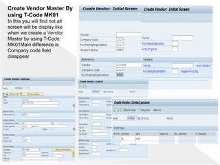 Create Vendor Master By
using T-Code MK01
In this you will find not all
screen will be display like
when we create a Vendor
Master by using T-Code:
MK01Main difference is
Company code field
disappear
 