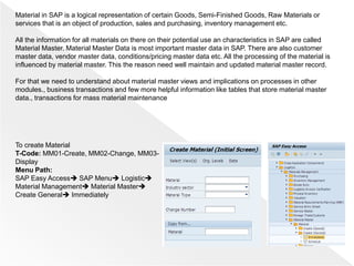 Material in SAP is a logical representation of certain Goods, Semi-Finished Goods, Raw Materials or
services that is an object of production, sales and purchasing, inventory management etc.
All the information for all materials on there on their potential use an characteristics in SAP are called
Material Master. Material Master Data is most important master data in SAP. There are also customer
master data, vendor master data, conditions/pricing master data etc. All the processing of the material is
influenced by material master. This the reason need well maintain and updated material master record.
For that we need to understand about material master views and implications on processes in other
modules., business transactions and few more helpful information like tables that store material master
data., transactions for mass material maintenance
To create Material
T-Code: MM01-Create, MM02-Change, MM03-
Display
Menu Path:
SAP Easy Access SAP Menu Logistic
Material Management Material Master
Create General Immediately
 
