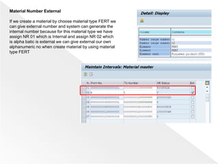 Material Number External
If we create a material by choose material type FERT we
can give external number and system can generate the
internal number because for this material type we have
assign NR 01 which is Internal and assign NR 02 which
is alpha batic is external we can give external our own
alphanumeric no when create material by using material
type FERT
 