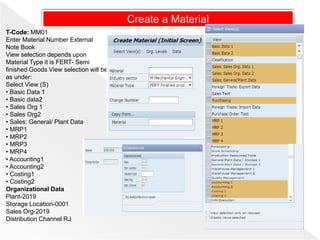 T-Code: MM01
Enter Material Number External
Note Book
View selection depends upon
Material Type it is FERT- Semi
finished Goods View selection will be
as under:
Select View (S)
• Basic Data 1
• Basic data2
• Sales Org 1
• Sales Org2
• Sales: General/ Plant Data
• MRP1
• MRP2
• MRP3
• MRP4
• Accounting1
• Accounting2
• Costing1
• Costing2
Organizational Data
Plant-2019
Storage Location-0001
Sales Org-2019
Distribution Channel RJ
Create a Material
 