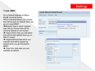 Settings
T-code: MM01
Go to Default Settings on Menu
Bar Industrial Sector
Which Industrial Sector you choose
that will be open by default when you
go on t-code MM01
Material Type which material
type will you choose that will be
come by default on mm screen
 Views which View you will select
that will be high lighted when go on
MM 01 screen
 Organizational Data which you
maintain that will be appear by
default when you go transaction
MM01
 Copy from data also you can
maintain as default
 