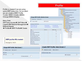 Profile
Profile is created if we are using
same MRP every time for our plant
we can create a MRP Profile
T-code: MMD1-Create, MMD2-
Change,MMD3-Display
Menu Path
SAP Easy Access SAP Menu
Logistics Material Management
Material Master
 Profile MRP Profile Create
 