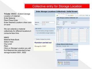 T-Code: MMSC –Extend storage
Location of material
Enter Material
Plant Press Enter
Enter Desired Location s then click
on save
We can extends a material
collectively for different locations it
consume less time.
MM02
Material Note Book
Select View
Org Level
Plant
Click on Storage Location you will
find Material has extended to two
storage location 0001, 0002
Collective entry for Storage Location
 
