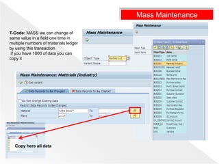 Mass Maintenance
T-Code: MASS we can change of
same value in a field one time in
multiple numbers of materials ledger
by using this transaction
if you have 1000 of data you can
copy it
Copy here all data
 