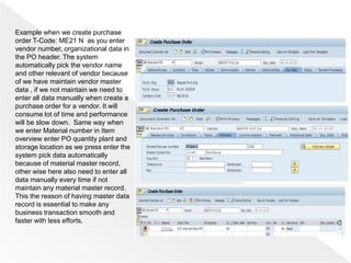 Example when we create purchase
order T-Code: ME21 N as you enter
vendor number, organizational data in
the PO header. The system
automatically pick the vendor name
and other relevant of vendor because
of we have maintain vendor master
data , if we not maintain we need to
enter all data manually when create a
purchase order for a vendor. It will
consume lot of time and performance
will be slow down. Same way when
we enter Material number in Item
overview enter PO quantity plant and
storage location as we press enter the
system pick data automatically
because of material master record,
other wise here also need to enter all
data manually every time if not
maintain any material master record.
This the reason of having master data
record is essential to make any
business transaction smooth and
faster with less efforts.
 