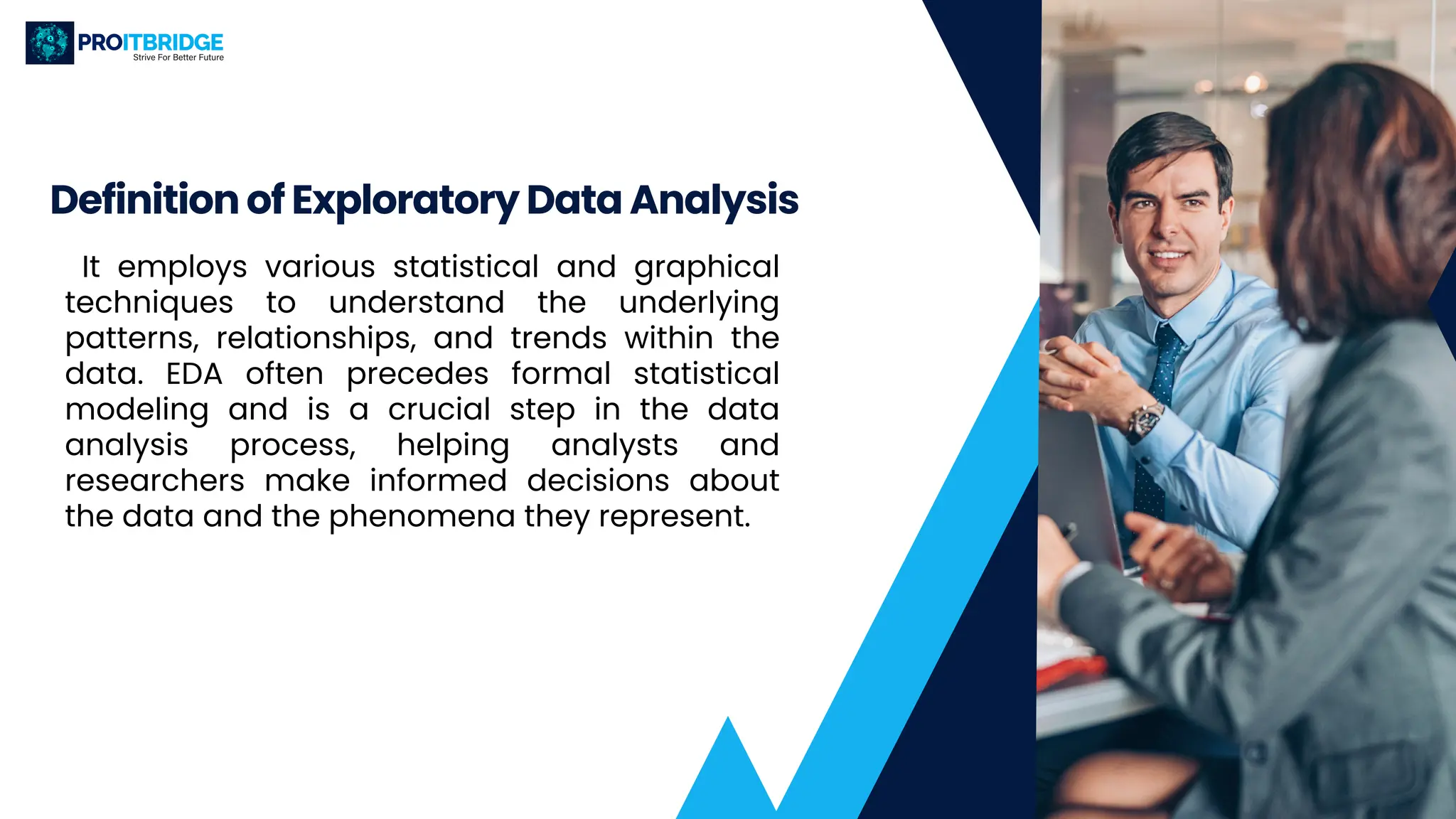 It employs various statistical and graphical
techniques to understand the underlying
patterns, relationships, and trends within the
data. EDA often precedes formal statistical
modeling and is a crucial step in the data
analysis process, helping analysts and
researchers make informed decisions about
the data and the phenomena they represent.
Definition of Exploratory Data Analysis
 