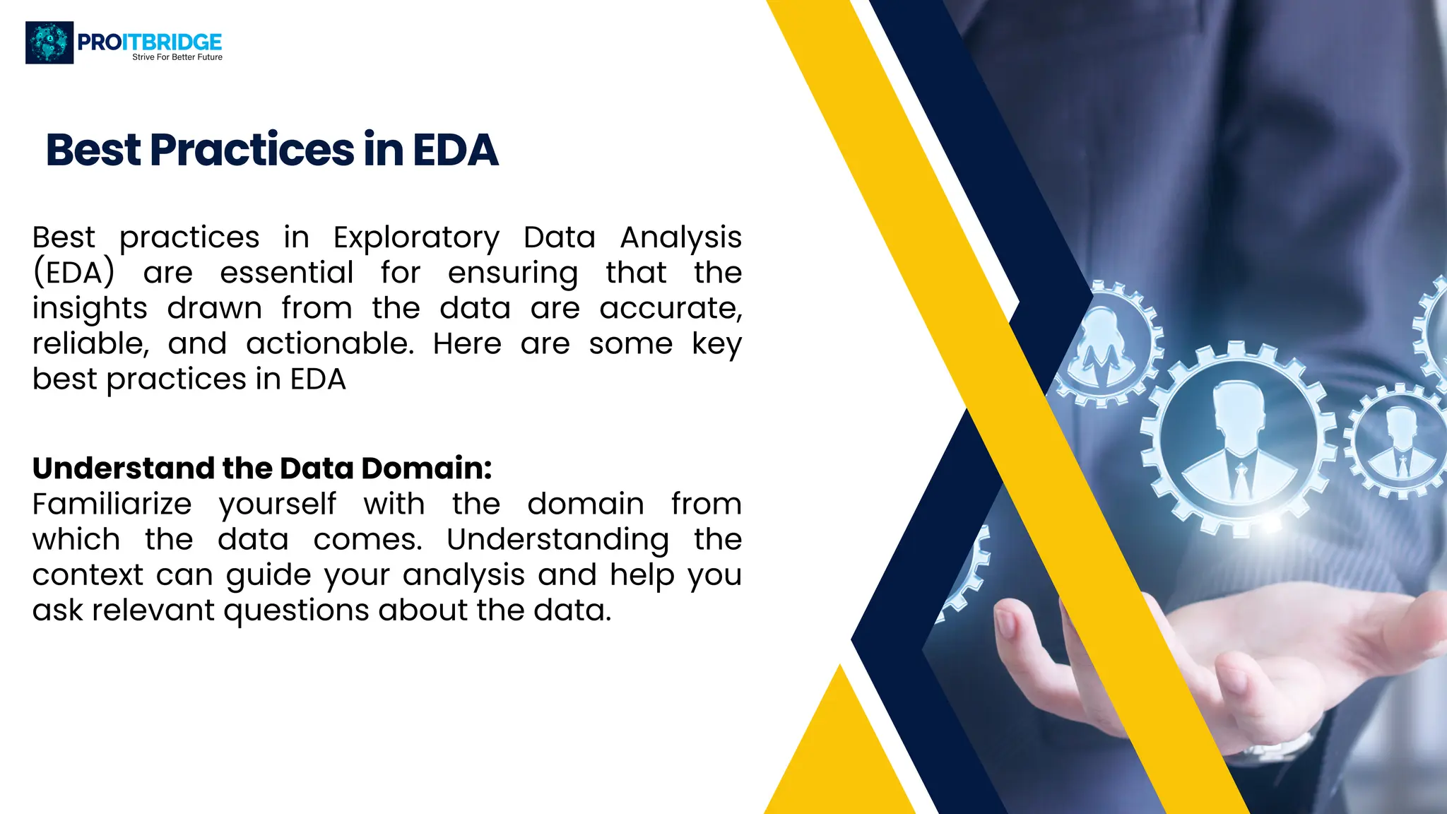 Best Practices in EDA
Best practices in Exploratory Data Analysis
(EDA) are essential for ensuring that the
insights drawn from the data are accurate,
reliable, and actionable. Here are some key
best practices in EDA
Understand the Data Domain:
Familiarize yourself with the domain from
which the data comes. Understanding the
context can guide your analysis and help you
ask relevant questions about the data.
 