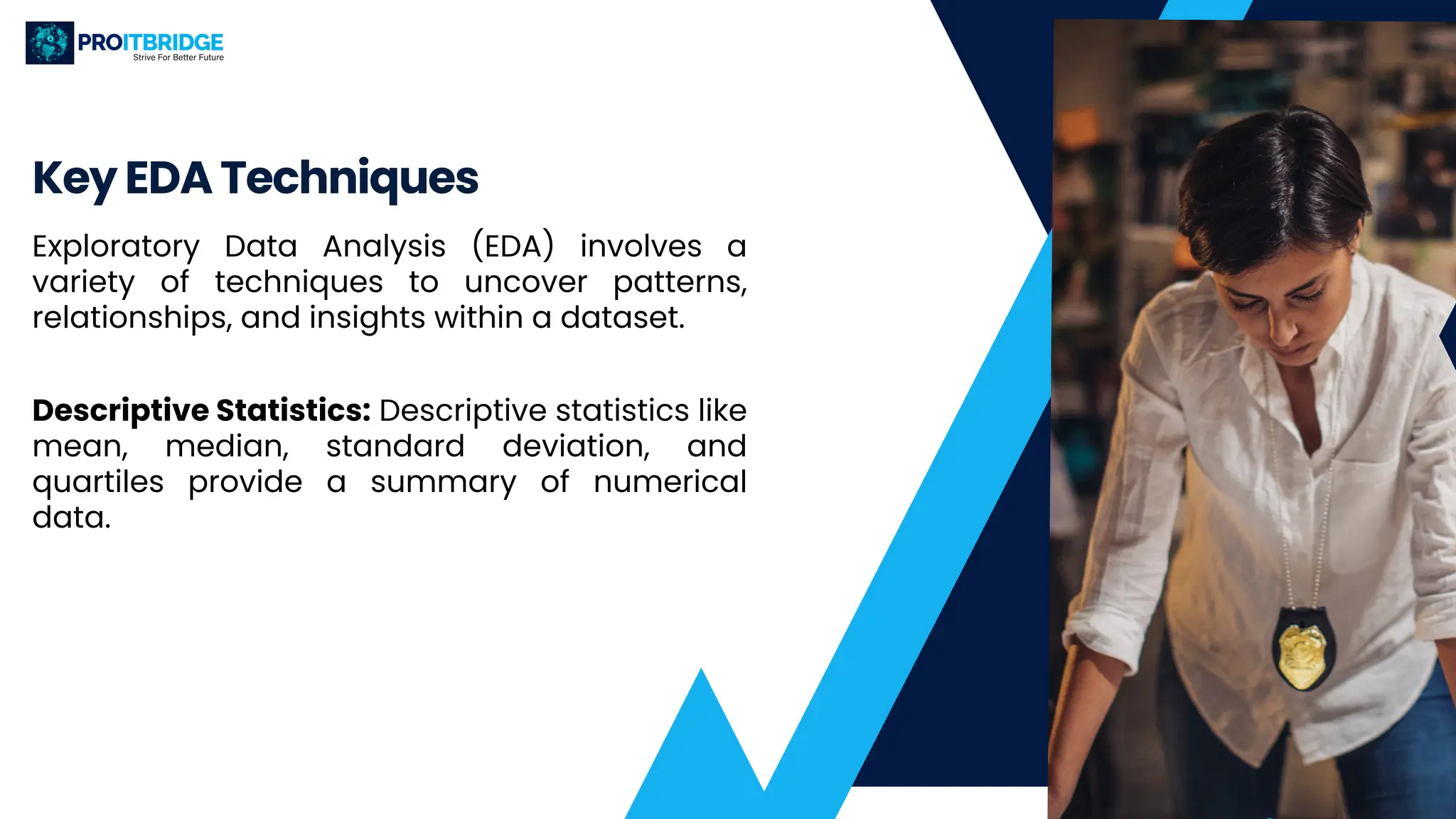 Key EDA Techniques
Exploratory Data Analysis (EDA) involves a
variety of techniques to uncover patterns,
relationships, and insights within a dataset.
Descriptive Statistics: Descriptive statistics like
mean, median, standard deviation, and
quartiles provide a summary of numerical
data.
 