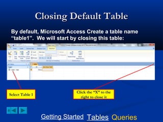 Closing Default Table
By default, Microsoft Access Create a table name
“table1”. We will start by closing this table:

Select Table 1

Click the “X” to the
right to close it

Getting Started Tables Queries

 