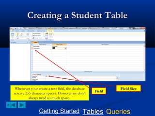 Creating a Student Table

Whenever your create a text field, the database
reserve 255 character spaces. However we don’t
always need so much space.

Field

Field Size

Getting Started Tables Queries

 