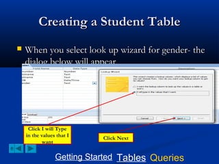 Creating a Student Table


When you select look up wizard for gender- the
dialog below will appear

Click I will Type
in the values that I
want

Click Next

Getting Started Tables Queries

 