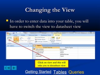 Changing the View


In order to enter data into your table, you will
have to switch the view to datasheet view

Click on view and this will
take you to datasheet view

Getting Started Tables Queries

 