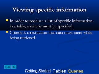 Viewing specific information




In order to produce a list of specific information
in a table; a criteria must be specified.
Criteria is a restriction that data must meet while
being retrieved.

Getting Started Tables Queries

 