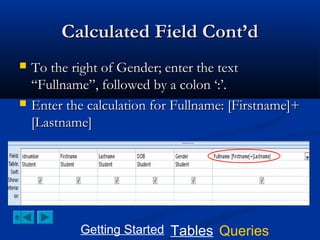Calculated Field Cont’d




To the right of Gender; enter the text
“Fullname”, followed by a colon ‘:’.
Enter the calculation for Fullname: [Firstname]+
[Lastname]

Getting Started Tables Queries

 