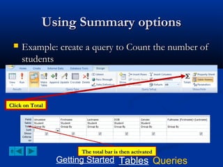 Using Summary options


Example: create a query to Count the number of
students

Click on Total

The total bar is then activated

Getting Started Tables Queries

 