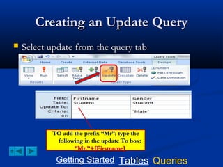 Creating an Update Query


Select update from the query tab

TO add the prefix “Mr”; type the
following in the update To box:
“Mr.”+[Firstname]

Getting Started Tables Queries

 