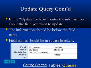 Update Query Cont’d






In the “Update To Row”, enter the information
about the field you want to update.
The information should be below the field
name.
Field names should be in square brackets.

Getting Started Tables Queries

 