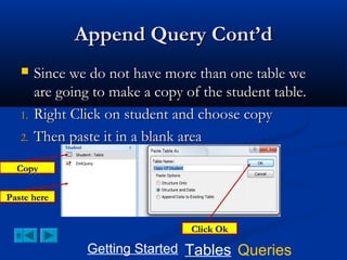 Append Query Cont’d


1.
2.

Since we do not have more than one table we
are going to make a copy of the student table.
Right Click on student and choose copy
Then paste it in a blank area

Copy
Paste here
Click Ok

Getting Started Tables Queries

 