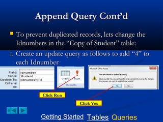 Append Query Cont’d


1.

To prevent duplicated records, lets change the
Idnumbers in the “Copy of Student” table:
Create an update query as follows to add “4” to
each Idnumber

Click Run
Click Yes

Getting Started Tables Queries

 