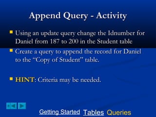 Append Query - Activity






Using an update query change the Idnumber for
Daniel from 187 to 200 in the Student table
Create a query to append the record for Daniel
to the “Copy of Student” table.
HINT: Criteria may be needed.

Getting Started Tables Queries

 