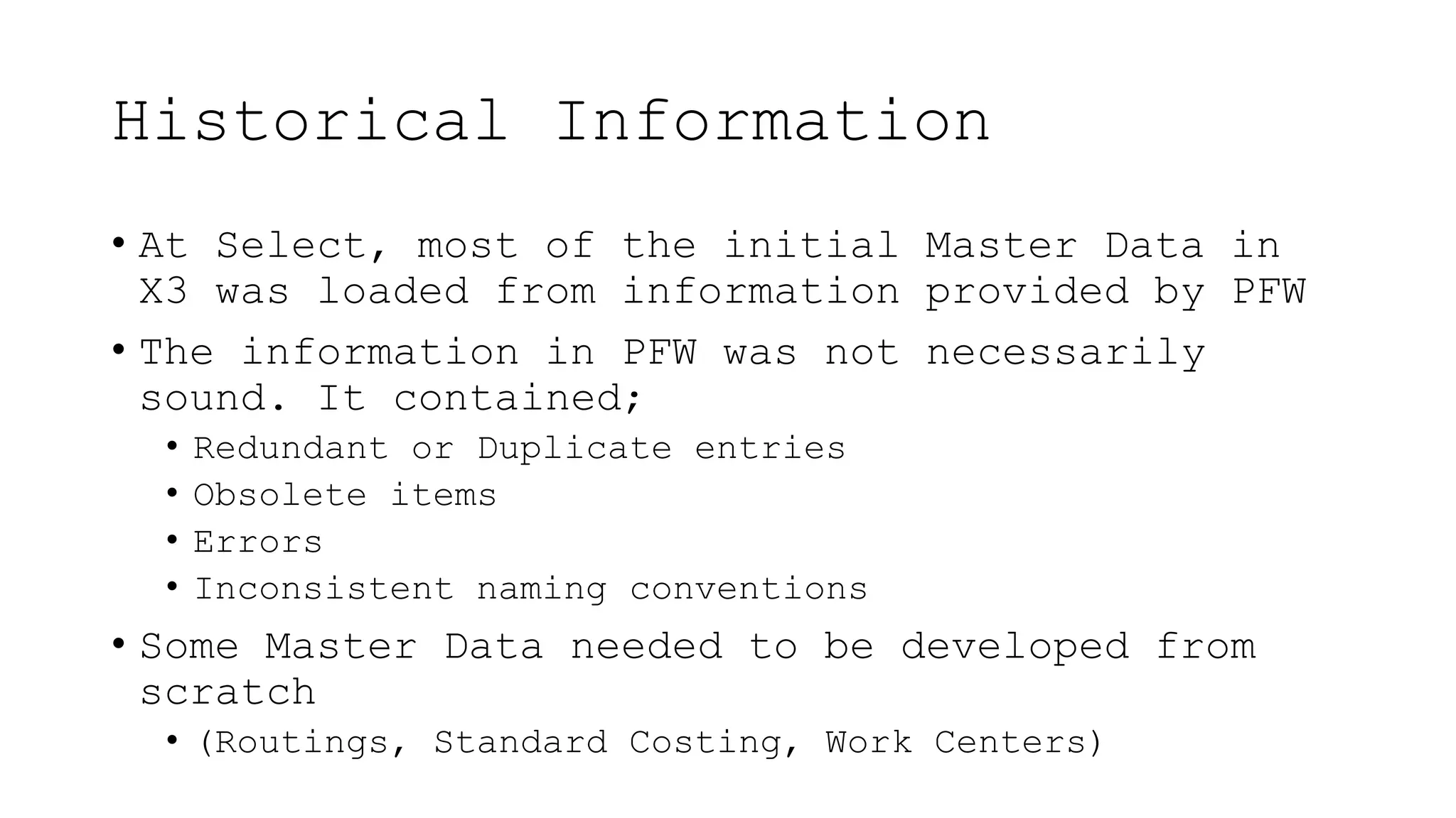 Historical Information
• At Select, most of the initial Master Data in
X3 was loaded from information provided by PFW
• The information in PFW was not necessarily
sound. It contained;
• Redundant or Duplicate entries
• Obsolete items
• Errors
• Inconsistent naming conventions
• Some Master Data needed to be developed from
scratch
• (Routings, Standard Costing, Work Centers)
 